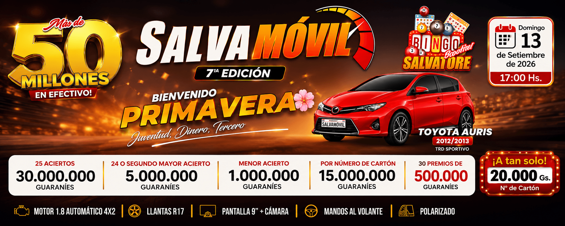 🏆 PREMIOS PRINCIPALES 🎯 25 aciertos → Gs. 30.000.000 💰 24 o segundo mayor acierto → Gs. 5.000.000 🎯 Menor acierto → Gs. 1.000.000 🎟️ Por número de cartón → Gs. 15.000.000 🔥 30 premios de Gs. 500.000 🚗 SALVAMÓVIL 🏆 Toyota Auris 2012/2013 TRD Sportivo ⚙️ Motor 1.8 • Automático • 4x2 🛞 Llantas R17 📺 Pantalla 9" + cámara 🎮 Mandos al volante ✨ Polarizado